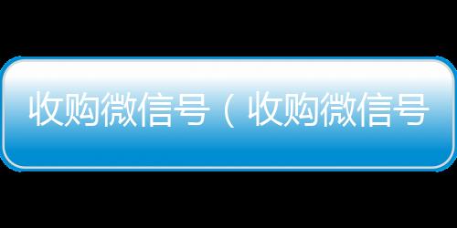 收购微信号回收微信秒结（收购微信号秒结账）